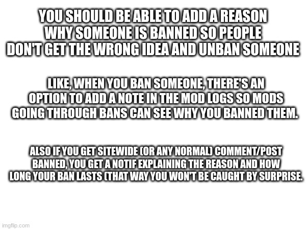 ideas regarding the ban feature (also the ban notif should explain what stream, if it's a sitewide ban, and what type (comment/p | YOU SHOULD BE ABLE TO ADD A REASON WHY SOMEONE IS BANNED SO PEOPLE DON'T GET THE WRONG IDEA AND UNBAN SOMEONE; LIKE, WHEN YOU BAN SOMEONE, THERE'S AN OPTION TO ADD A NOTE IN THE MOD LOGS SO MODS GOING THROUGH BANS CAN SEE WHY YOU BANNED THEM. ALSO IF YOU GET SITEWIDE (OR ANY NORMAL) COMMENT/POST BANNED, YOU GET A NOTIF EXPLAINING THE REASON AND HOW LONG YOUR BAN LASTS (THAT WAY YOU WON'T BE CAUGHT BY SURPRISE. | made w/ Imgflip meme maker