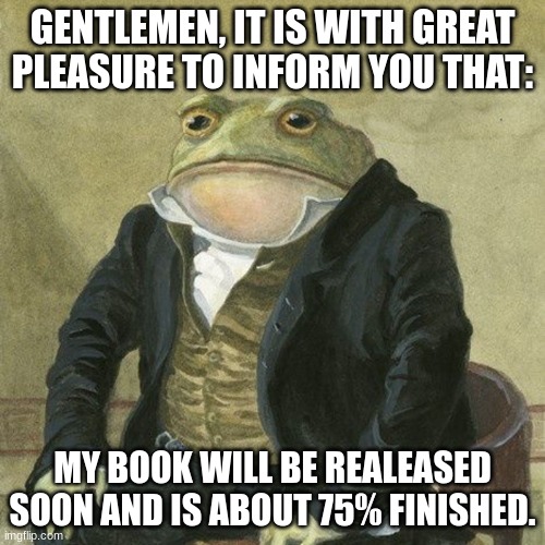 3 months of hard work | GENTLEMEN, IT IS WITH GREAT PLEASURE TO INFORM YOU THAT:; MY BOOK WILL BE REALEASED SOON AND IS ABOUT 75% FINISHED. | image tagged in gentlemen it is with great pleasure to inform you that | made w/ Imgflip meme maker