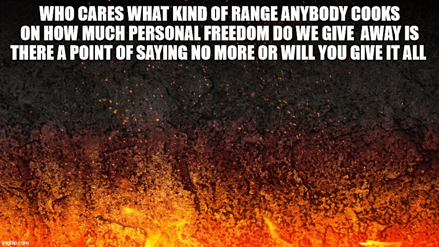Flames | WHO CARES WHAT KIND OF RANGE ANYBODY COOKS ON HOW MUCH PERSONAL FREEDOM DO WE GIVE  AWAY IS THERE A POINT OF SAYING NO MORE OR WILL YOU GIVE IT ALL | image tagged in flames | made w/ Imgflip meme maker