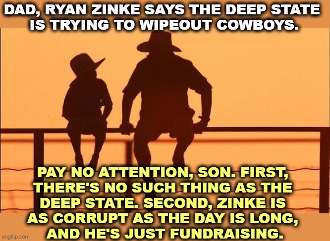 Ryan Zinke was forced out of office because of multiple corruption scandals. Apparently he felt one wasn't enough. | DAD, RYAN ZINKE SAYS THE DEEP STATE 

IS TRYING TO WIPEOUT COWBOYS. PAY NO ATTENTION, SON. FIRST, 
THERE'S NO SUCH THING AS THE 
DEEP STATE. SECOND, ZINKE IS 
AS CORRUPT AS THE DAY IS LONG, 
AND HE'S JUST FUNDRAISING. | image tagged in ryan zinke,big mouth,corrupt,fool | made w/ Imgflip meme maker