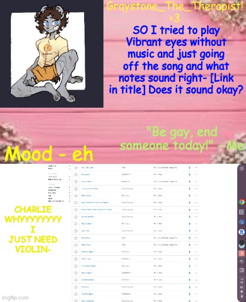 https://voca.ro/1cCSa1MQmVP2 | SO I tried to play Vibrant eyes without music and just going off the song and what notes sound right- [Link in title] Does it sound okay? Mood - eh; CHARLIE WHYYYYYYYY
I JUST NEED VIOLIN- | image tagged in gray's temp | made w/ Imgflip meme maker