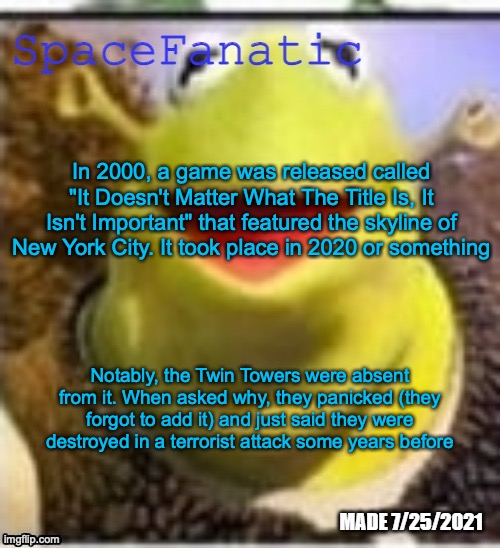 Ye Olde Announcements | In 2000, a game was released called "It Doesn't Matter What The Title Is, It Isn't Important" that featured the skyline of New York City. It took place in 2020 or something; Notably, the Twin Towers were absent from it. When asked why, they panicked (they forgot to add it) and just said they were destroyed in a terrorist attack some years before | image tagged in spacefanatic announcement temp | made w/ Imgflip meme maker