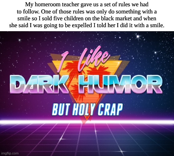 Well I did not get expelled and she got fired LMAO | My homeroom teacher gave us a set of rules we had to follow. One of those rules was only do something with a smile so I sold five children on the black market and when she said I was going to be expelled I told her I did it with a smile. | image tagged in i like dark humor but holy crap,children | made w/ Imgflip meme maker