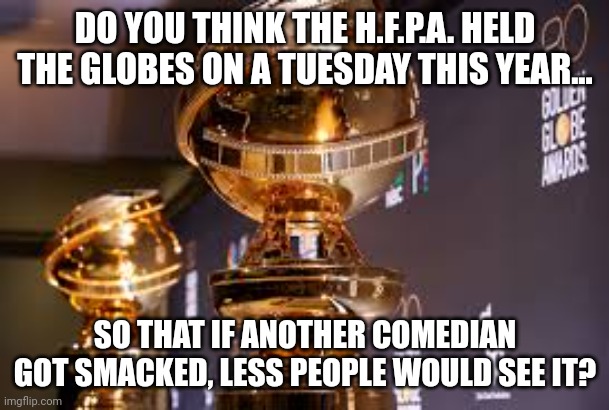 Golden Globes 2023 Question | DO YOU THINK THE H.F.P.A. HELD THE GLOBES ON A TUESDAY THIS YEAR... SO THAT IF ANOTHER COMEDIAN GOT SMACKED, LESS PEOPLE WOULD SEE IT? | image tagged in golden globes,will smith punching chris rock,the oscars | made w/ Imgflip meme maker