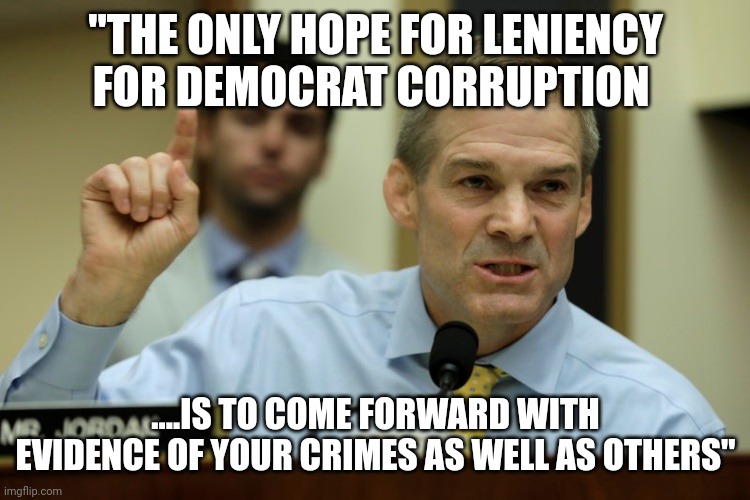 Shit about to get real | "THE ONLY HOPE FOR LENIENCY FOR DEMOCRAT CORRUPTION; ....IS TO COME FORWARD WITH EVIDENCE OF YOUR CRIMES AS WELL AS OTHERS" | image tagged in rep jim jordan | made w/ Imgflip meme maker