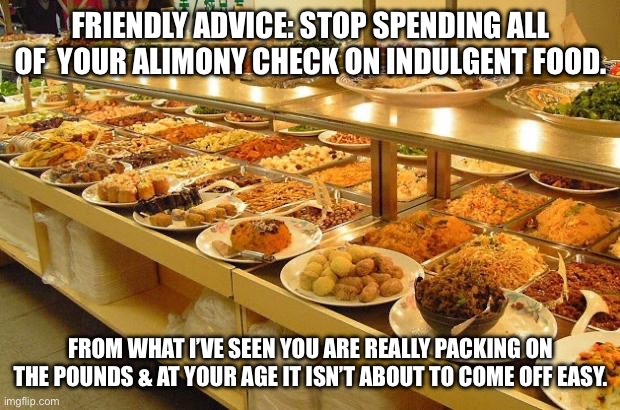 Buffet | FRIENDLY ADVICE: STOP SPENDING ALL OF  YOUR ALIMONY CHECK ON INDULGENT FOOD. FROM WHAT I’VE SEEN YOU ARE REALLY PACKING ON THE POUNDS & AT YOUR AGE IT ISN’T ABOUT TO COME OFF EASY. | image tagged in buffet | made w/ Imgflip meme maker