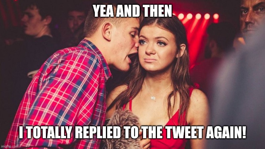 Guy talking to girl in club | YEA AND THEN I TOTALLY REPLIED TO THE TWEET AGAIN! | image tagged in guy talking to girl in club | made w/ Imgflip meme maker