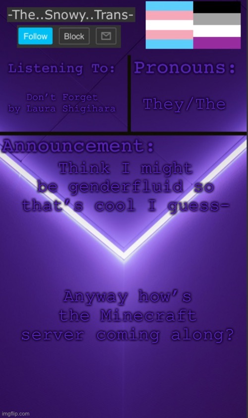 [Insert clever title here] | They/The; Don’t Forget by Laura Shigihara; Think I might be genderfluid so that’s cool I guess-; Anyway how’s the Minecraft server coming along? | image tagged in t | made w/ Imgflip meme maker