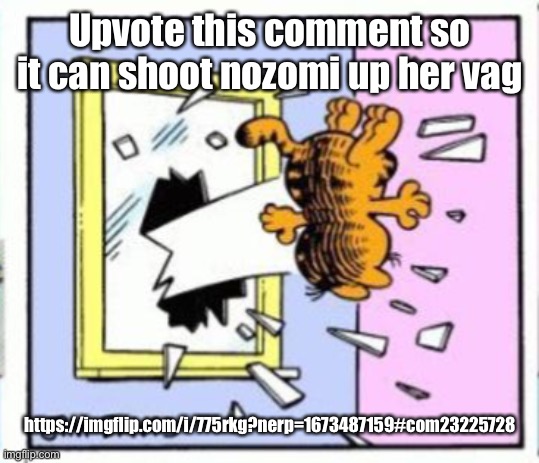 Garfield gets thrown out of a window | Upvote this comment so it can shoot nozomi up her vag; https://imgflip.com/i/775rkg?nerp=1673487159#com23225728 | image tagged in garfield gets thrown out of a window | made w/ Imgflip meme maker