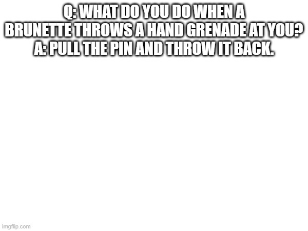 Q: WHAT DO YOU DO WHEN A BRUNETTE THROWS A HAND GRENADE AT YOU?
A: PULL THE PIN AND THROW IT BACK. | made w/ Imgflip meme maker