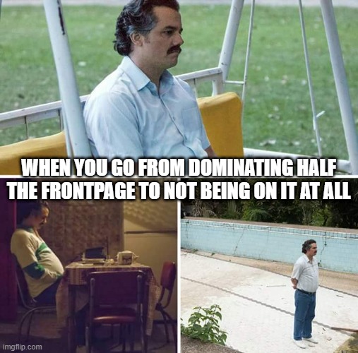 And Like That...(poof)...It's Gone... | WHEN YOU GO FROM DOMINATING HALF THE FRONTPAGE TO NOT BEING ON IT AT ALL | image tagged in memes,sad pablo escobar | made w/ Imgflip meme maker
