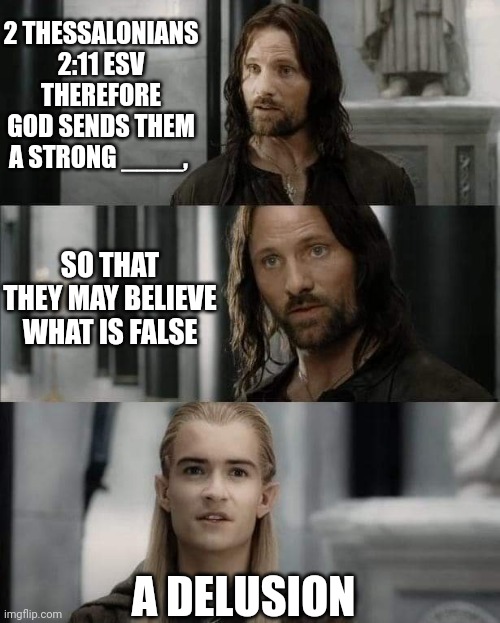 Bible Diversion Delusion | 2 THESSALONIANS 2:11 ESV
THEREFORE GOD SENDS THEM A STRONG ____, SO THAT THEY MAY BELIEVE WHAT IS FALSE; A DELUSION | image tagged in legolas,aragorn,lotr,bible | made w/ Imgflip meme maker