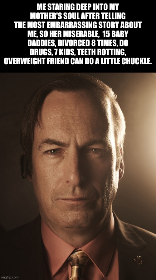 breaking bad saul | ME STARING DEEP INTO MY MOTHER'S SOUL AFTER TELLING THE MOST EMBARRASSING STORY ABOUT ME, SO HER MISERABLE,  15 BABY DADDIES, DIVORCED 8 TIMES, DO DRUGS, 7 KIDS, TEETH ROTTING, OVERWEIGHT FRIEND CAN DO A LITTLE CHUCKLE. | image tagged in breaking bad saul | made w/ Imgflip meme maker