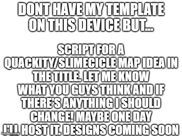 https://tinyurl.com/3xtvtk7c (You all have comment access on the script so feel free to comment there)) | DONT HAVE MY TEMPLATE ON THIS DEVICE BUT... SCRIPT FOR A QUACKITY/SLIMECICLE MAP IDEA IN THE TITLE. LET ME KNOW WHAT YOU GUYS THINK AND IF THERE'S ANYTHING I SHOULD CHANGE! MAYBE ONE DAY I'LL HOST IT. DESIGNS COMING SOON | made w/ Imgflip meme maker