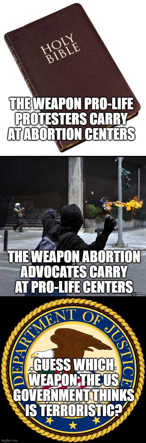 THE WEAPON PRO-LIFE PROTESTERS CARRY AT ABORTION CENTERS; THE WEAPON ABORTION ADVOCATES CARRY AT PRO-LIFE CENTERS; GUESS WHICH WEAPON THE US GOVERNMENT THINKS IS TERRORISTIC? | image tagged in holy bible,molotov cocktail,department of justice | made w/ Imgflip meme maker