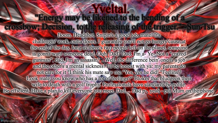 .Yveltal. Announcement temp | Boom. Headshot. Snipin's a good job, mate! It's challengin' work, outta doors. I guarantee you'll not go hungry'cause at the end of the day, long as there's two people left on the planet, someone is gonna want someone dead. Ooh. Dad? Dad, I'm a- Ye- Not a "crazed gunman", dad, I'm an assassin! ...Well, the difference bein' one is a job and the other's a mental sickness! I'll be honest with ya: my parents do not care for it "I think his mate saw me."Yes, yes he did! "Feelins'? Look mate, you know who has a lot of feelings?" Blokes that bludgeon their wife to death with a golf trophy. Professionals have standards be polite. Be efficient. Have a plan to kill everyone you meet. Dad.... Dad p-, yeah - put Mum on the phone | image tagged in yveltal announcement temp | made w/ Imgflip meme maker