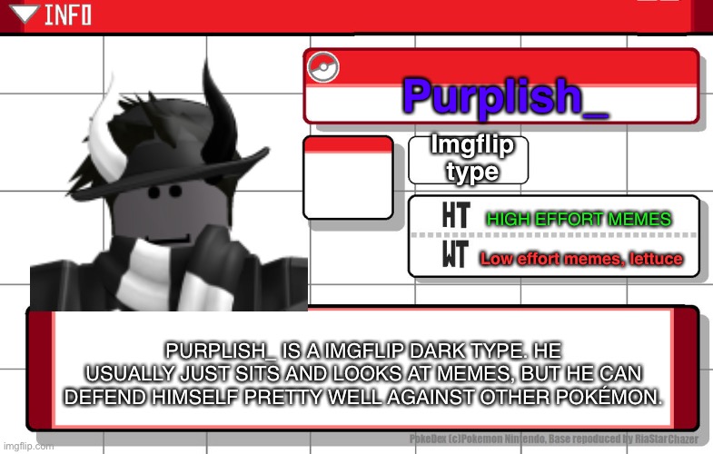 Honestly dont know why I made this but here it is!(Btw HT = strengths and WT = Weaknesses) | Purplish_; Imgflip type; HIGH EFFORT MEMES; Low effort memes, lettuce; PURPLISH_ IS A IMGFLIP DARK TYPE. HE USUALLY JUST SITS AND LOOKS AT MEMES, BUT HE CAN DEFEND HIMSELF PRETTY WELL AGAINST OTHER POKÉMON. | image tagged in imgflip username pokedex,imgflip users | made w/ Imgflip meme maker