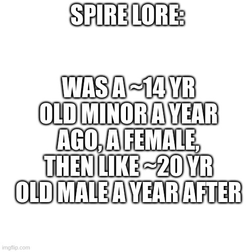 (short version) | WAS A ~14 YR OLD MINOR A YEAR AGO, A FEMALE, THEN LIKE ~20 YR OLD MALE A YEAR AFTER; SPIRE LORE: | image tagged in memes,blank transparent square | made w/ Imgflip meme maker