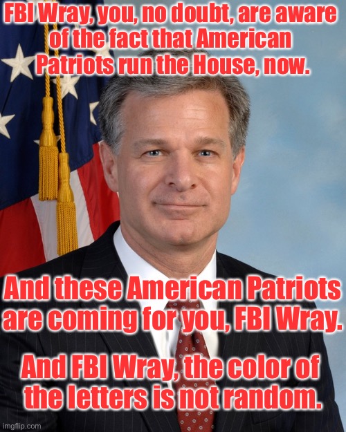 FBI Wray — the American Patriots are coming for you. | FBI Wray, you, no doubt, are aware 
of the fact that American 
Patriots run the House, now. And these American Patriots are coming for you, FBI Wray. And FBI Wray, the color of 
the letters is not random. | image tagged in fbi,deep state,scumbag government,congress,big government,traitor | made w/ Imgflip meme maker