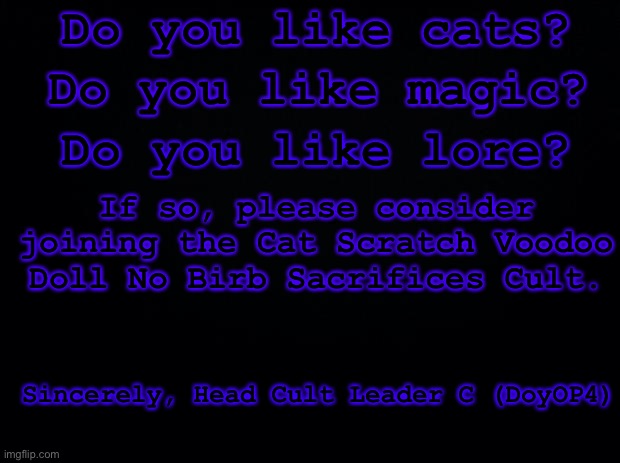 Hehehe. Time to advertise my cat fan clu- I mean cult. | Do you like cats? Do you like magic? Do you like lore? If so, please consider joining the Cat Scratch Voodoo Doll No Birb Sacrifices Cult. Sincerely, Head Cult Leader C (DoyOP4) | image tagged in black background,cat scratch voodoo doll no birb sacrifices cult,cat,cult | made w/ Imgflip meme maker