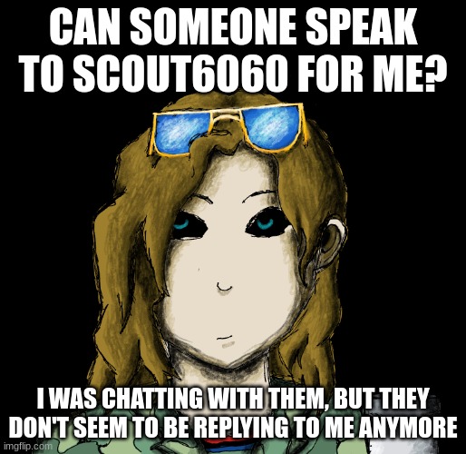 i just wanna know what happened and clear this up | CAN SOMEONE SPEAK TO SCOUT6060 FOR ME? I WAS CHATTING WITH THEM, BUT THEY DON'T SEEM TO BE REPLYING TO ME ANYMORE | image tagged in chaosgremlin template | made w/ Imgflip meme maker