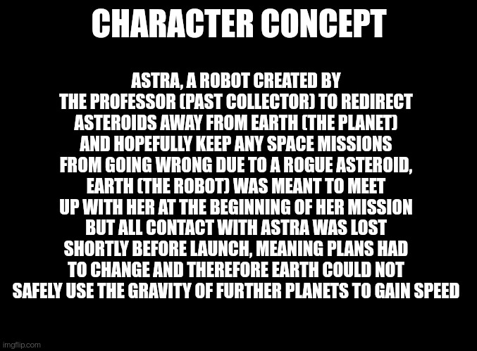 Here is my original concept for Astra, found this while looking at old images (look in comments) | CHARACTER CONCEPT; ASTRA, A ROBOT CREATED BY THE PROFESSOR (PAST COLLECTOR) TO REDIRECT ASTEROIDS AWAY FROM EARTH (THE PLANET) AND HOPEFULLY KEEP ANY SPACE MISSIONS FROM GOING WRONG DUE TO A ROGUE ASTEROID, EARTH (THE ROBOT) WAS MEANT TO MEET UP WITH HER AT THE BEGINNING OF HER MISSION BUT ALL CONTACT WITH ASTRA WAS LOST SHORTLY BEFORE LAUNCH, MEANING PLANS HAD TO CHANGE AND THEREFORE EARTH COULD NOT SAFELY USE THE GRAVITY OF FURTHER PLANETS TO GAIN SPEED | made w/ Imgflip meme maker