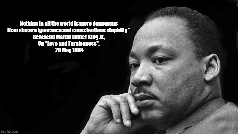 Reverend Martin Luther King, Jr.: "Nothing In The World Is More Dangerous Than..." | Nothing in all the world is more dangerous 
than sincere ignorance and conscientious stupidity." 
Reverend Martin Luther King Jr., 
On "Love and Forgiveness", 
20 May 1964 | image tagged in martin luther king,the most dangerous think in the world,ignorance,stupidity,sincere ignorance,conscientious stupidity | made w/ Imgflip meme maker