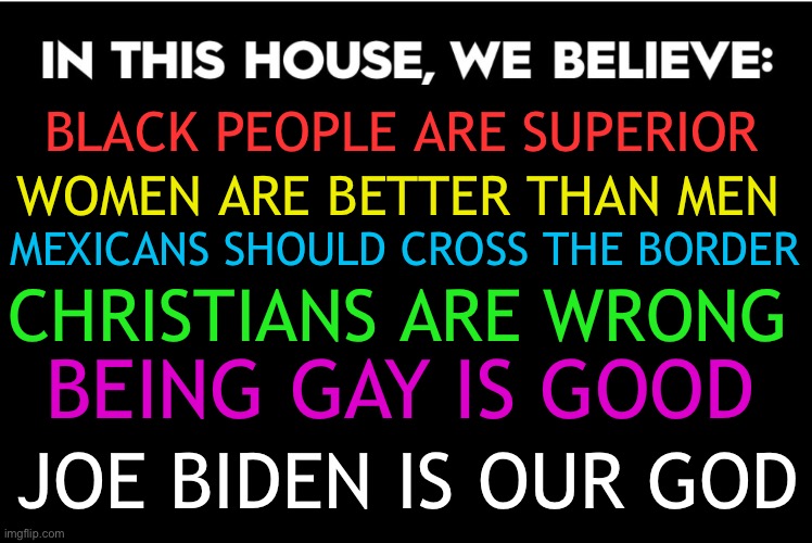 Liberal yard signs in a nutshell | WOMEN ARE BETTER THAN MEN; BLACK PEOPLE ARE SUPERIOR; MEXICANS SHOULD CROSS THE BORDER; CHRISTIANS ARE WRONG; BEING GAY IS GOOD; JOE BIDEN IS OUR GOD | image tagged in in this house we believe | made w/ Imgflip meme maker