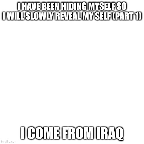 part 2 comes out when tf i want | I HAVE BEEN HIDING MYSELF SO I WILL SLOWLY REVEAL MY SELF (PART 1); I COME FROM IRAQ | image tagged in memes,blank transparent square | made w/ Imgflip meme maker