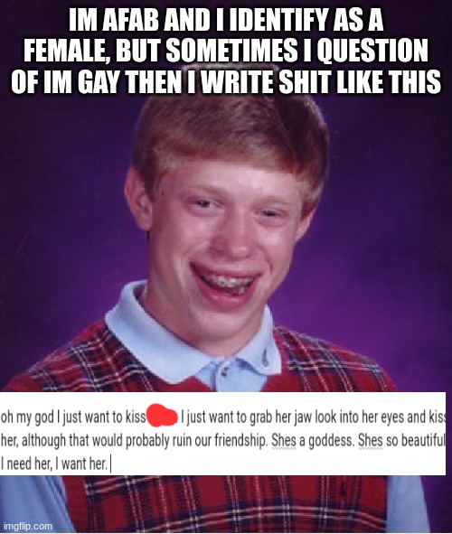 sorry i drew over the name | IM AFAB AND I IDENTIFY AS A FEMALE, BUT SOMETIMES I QUESTION OF IM GAY THEN I WRITE SHIT LIKE THIS | image tagged in memes,bad luck brian | made w/ Imgflip meme maker