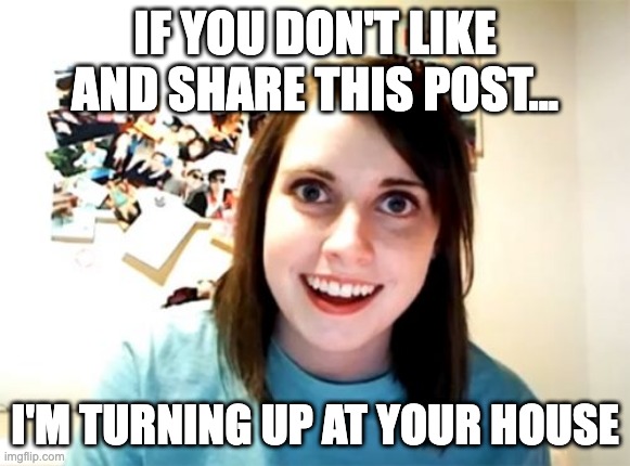 Overly Attached Girlfriend Meme | IF YOU DON'T LIKE AND SHARE THIS POST... I'M TURNING UP AT YOUR HOUSE | image tagged in memes,overly attached girlfriend | made w/ Imgflip meme maker