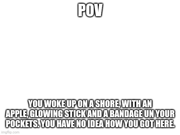 Yup, DayZ rp. | POV; YOU WOKE UP ON A SHORE, WITH AN APPLE, GLOWING STICK AND A BANDAGE UN YOUR POCKETS. YOU HAVE NO IDEA HOW YOU GOT HERE. | image tagged in blank white template | made w/ Imgflip meme maker