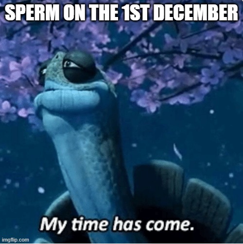 My Time Has Come | SPERM ON THE 1ST DECEMBER | image tagged in my time has come | made w/ Imgflip meme maker