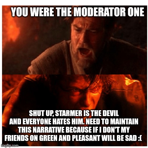 You were the Chosen one blank | YOU WERE THE MODERATOR ONE; SHUT UP, STARMER IS THE DEVIL AND EVERYONE HATES HIM. NEED TO MAINTAIN THIS NARRATIVE BECAUSE IF I DON'T MY FRIENDS ON GREEN AND PLEASANT WILL BE SAD :( | image tagged in you were the chosen one blank | made w/ Imgflip meme maker