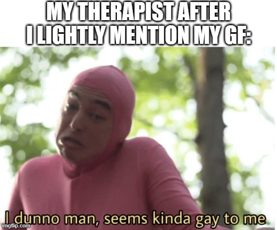 its fine tho, she supports :) | MY THERAPIST AFTER I LIGHTLY MENTION MY GF: | image tagged in i dunno man seems kinda gay to me | made w/ Imgflip meme maker