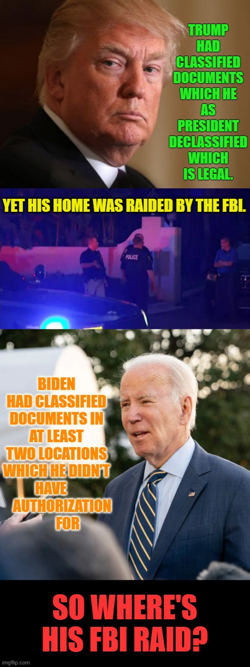 So Where Is It? | TRUMP HAD CLASSIFIED DOCUMENTS WHICH HE AS PRESIDENT DECLASSIFIED WHICH IS LEGAL. YET HIS HOME WAS RAIDED BY THE FBI. BIDEN HAD CLASSIFIED DOCUMENTS IN AT LEAST TWO LOCATIONS WHICH HE DIDN'T HAVE         AUTHORIZATION         FOR; SO WHERE'S HIS FBI RAID? | image tagged in memes,politics,classified,documents,where is,raid | made w/ Imgflip meme maker