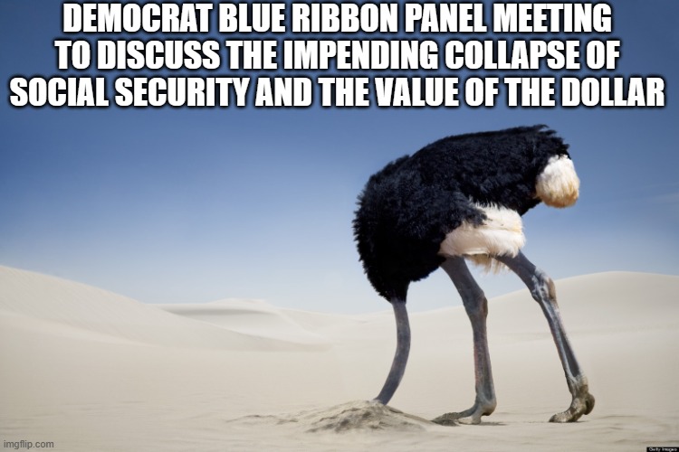 yep | DEMOCRAT BLUE RIBBON PANEL MEETING TO DISCUSS THE IMPENDING COLLAPSE OF SOCIAL SECURITY AND THE VALUE OF THE DOLLAR | image tagged in ostrich head in sand | made w/ Imgflip meme maker