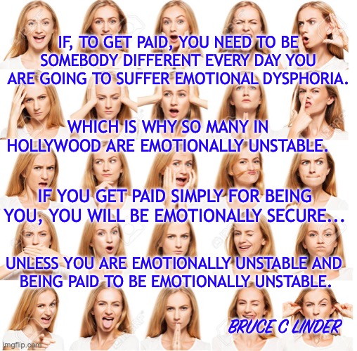 Hollywood | IF, TO GET PAID, YOU NEED TO BE SOMEBODY DIFFERENT EVERY DAY YOU ARE GOING TO SUFFER EMOTIONAL DYSPHORIA. WHICH IS WHY SO MANY IN HOLLYWOOD ARE EMOTIONALLY UNSTABLE. IF YOU GET PAID SIMPLY FOR BEING YOU, YOU WILL BE EMOTIONALLY SECURE... UNLESS YOU ARE EMOTIONALLY UNSTABLE AND 
BEING PAID TO BE EMOTIONALLY UNSTABLE. BRUCE C LINDER | image tagged in emotional instability,getting paid to damage yourself | made w/ Imgflip meme maker