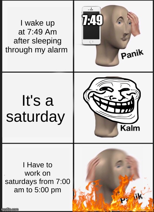 Pov: Actual Pain | I wake up at 7:49 Am after sleeping through my alarm; 7:49; It's a saturday; I Have to work on saturdays from 7:00 am to 5:00 pm | image tagged in memes,panik kalm panik | made w/ Imgflip meme maker