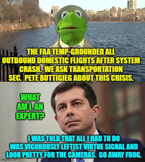 Yep . . . your nation on leftism. | THE FAA TEMP-GROUNDED ALL OUTBOUND DOMESTIC FLIGHTS AFTER SYSTEM CRASH.  WE ASK TRANSPORTATION SEC.  PETE BUTTIGIEG ABOUT THIS CRISIS. WHAT AM I, AN EXPERT? I WAS TOLD THAT ALL I HAD TO DO WAS VIGOROUSLY LEFTIST VIRTUE SIGNAL AND LOOK PRETTY FOR THE CAMERAS.  GO AWAY FROG. | image tagged in muppet journalism | made w/ Imgflip meme maker