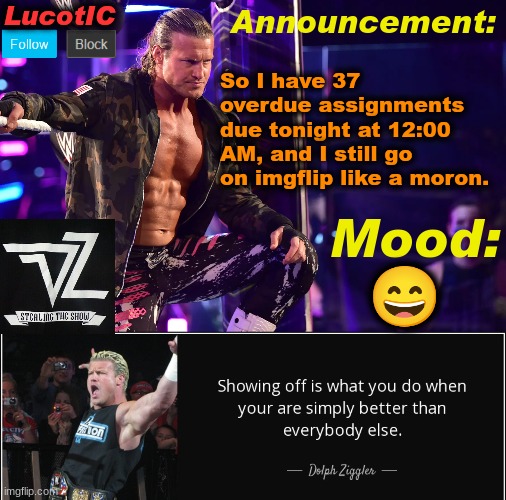 why of all times would I go on imgflip now? | So I have 37 overdue assignments due tonight at 12:00 AM, and I still go on imgflip like a moron. 😄 | image tagged in lucotic's dolph ziggler template 15 | made w/ Imgflip meme maker