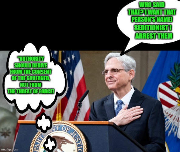 Attorney General Merrick Garland | "AUTHORITY SHOULD DERIVE FROM THE CONSENT OF THE GOVERNED, NOT FROM THE THREAT OF FORCE! WHO SAID THAT? I WANT THAT PERSON'S NAME! SEDITIONI | image tagged in attorney general merrick garland | made w/ Imgflip meme maker