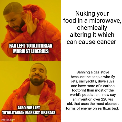 1984 |  Nuking your food in a microwave, chemically altering it which can cause cancer; FAR LEFT TOTALITARIAN MARXIST LIBERALS; Banning a gas stove because the people who fly jets, sail yachts, drive suvs and have more of a carbon footprint than most of the world's population.. now say an invention over 220 yrs old, that uses the most cleanest forms of energy on earth..is bad. ALSO FAR LEFT TOTALITARIAN MARXIST LIBERALS | image tagged in marxism,cultural marxism,liberals,liberal logic,republicans,green party | made w/ Imgflip meme maker
