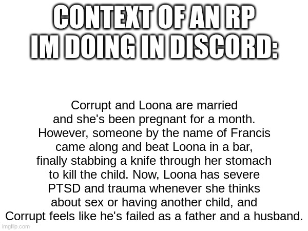 CONTEXT OF AN RP IM DOING IN DISCORD:; Corrupt and Loona are married and she's been pregnant for a month. However, someone by the name of Francis came along and beat Loona in a bar, finally stabbing a knife through her stomach to kill the child. Now, Loona has severe PTSD and trauma whenever she thinks about sex or having another child, and Corrupt feels like he's failed as a father and a husband. | made w/ Imgflip meme maker