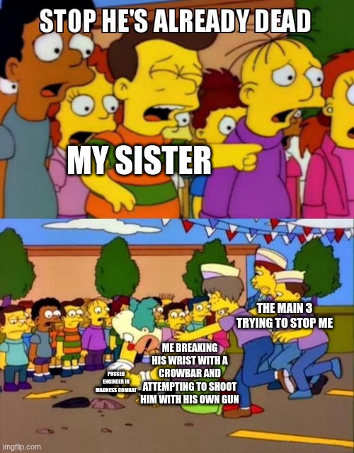 mc | MY SISTER; THE MAIN 3 TRYING TO STOP ME; ME BREAKING HIS WRIST WITH A CROWBAR AND ATTEMPTING TO SHOOT HIM WITH HIS OWN GUN; POSSED ENGINEER IN MADNESS COMBAT | image tagged in stop he's already dead | made w/ Imgflip meme maker