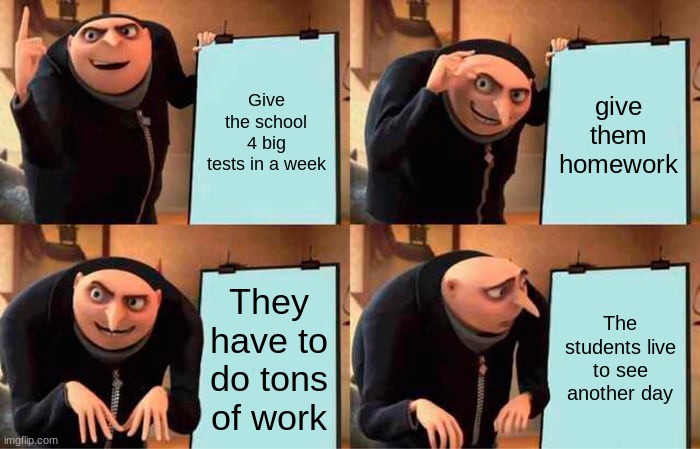 Teachers | Give the school 4 big tests in a week; give them homework; They have to do tons of work; The students live to see another day | image tagged in memes,gru's plan | made w/ Imgflip meme maker