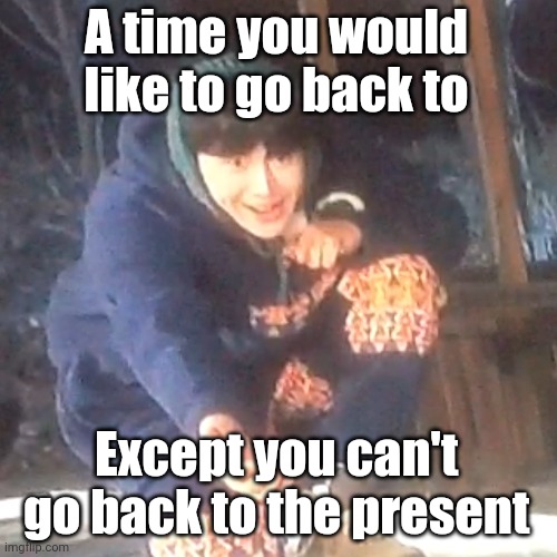 Question | A time you would like to go back to; Except you can't go back to the present | image tagged in w | made w/ Imgflip meme maker