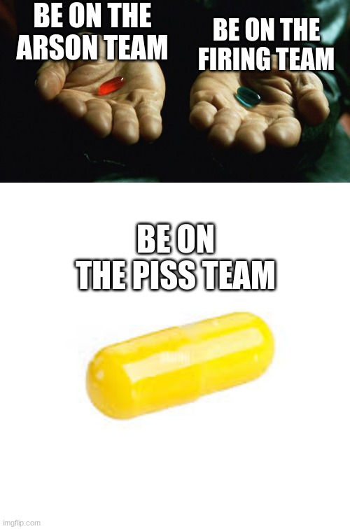 Which pill will you choose? | BE ON THE ARSON TEAM; BE ON THE FIRING TEAM; BE ON THE PISS TEAM | image tagged in red pill blue pill,yellow pill | made w/ Imgflip meme maker