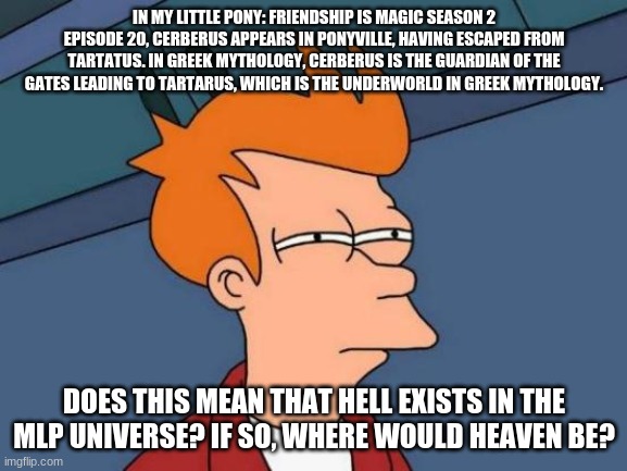 This has been stuck in my head for a while. | IN MY LITTLE PONY: FRIENDSHIP IS MAGIC SEASON 2 EPISODE 20, CERBERUS APPEARS IN PONYVILLE, HAVING ESCAPED FROM TARTATUS. IN GREEK MYTHOLOGY, CERBERUS IS THE GUARDIAN OF THE GATES LEADING TO TARTARUS, WHICH IS THE UNDERWORLD IN GREEK MYTHOLOGY. DOES THIS MEAN THAT HELL EXISTS IN THE MLP UNIVERSE? IF SO, WHERE WOULD HEAVEN BE? | image tagged in memes,futurama fry,mlp | made w/ Imgflip meme maker