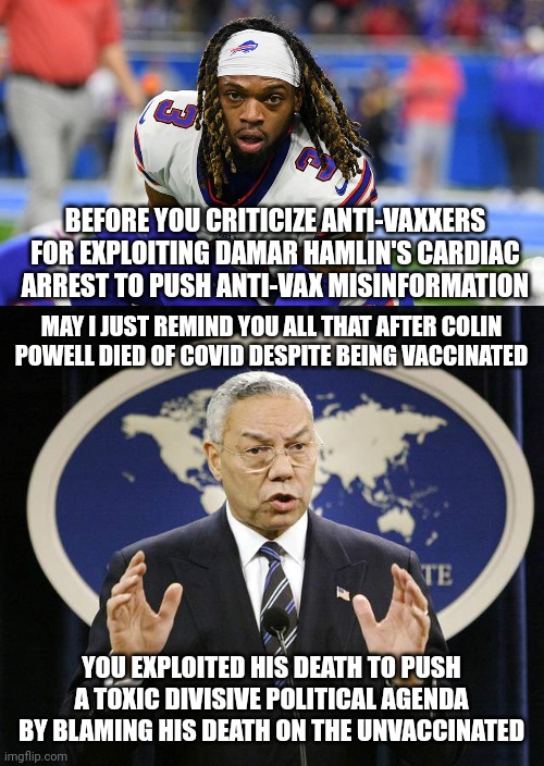 Anti-vaxxers may have exploited Damar Hamlin's cardiac arrest but pro-vaxxers exploited Colin Powell's death | BEFORE YOU CRITICIZE ANTI-VAXXERS FOR EXPLOITING DAMAR HAMLIN'S CARDIAC ARREST TO PUSH ANTI-VAX MISINFORMATION; MAY I JUST REMIND YOU ALL THAT AFTER COLIN POWELL DIED OF COVID DESPITE BEING VACCINATED; YOU EXPLOITED HIS DEATH TO PUSH A TOXIC DIVISIVE POLITICAL AGENDA BY BLAMING HIS DEATH ON THE UNVACCINATED | image tagged in colin powell,damar hamlin,liberal hypocrisy,scumbag,vaccines | made w/ Imgflip meme maker